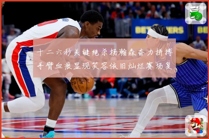 十二六秒关键绝杀杨瀚森奋力拼搏手臂血痕显现笑容依旧灿烂赛场复盘