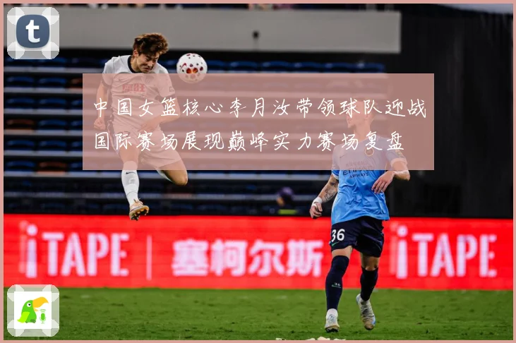 中国女篮核心李月汝带领球队迎战国际赛场展现巅峰实力赛场复盘