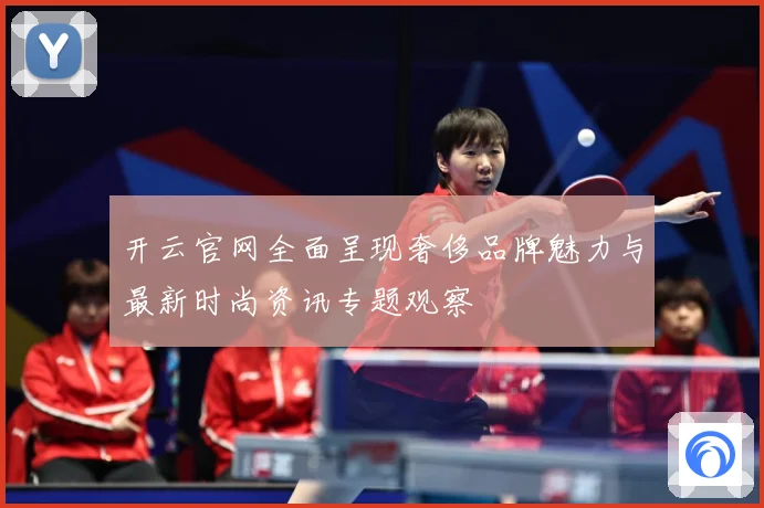 开云官网全面呈现奢侈品牌魅力与最新时尚资讯专题观察