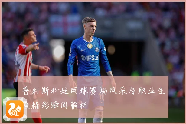 普利斯科娃网球赛场风采与职业生涯精彩瞬间解析