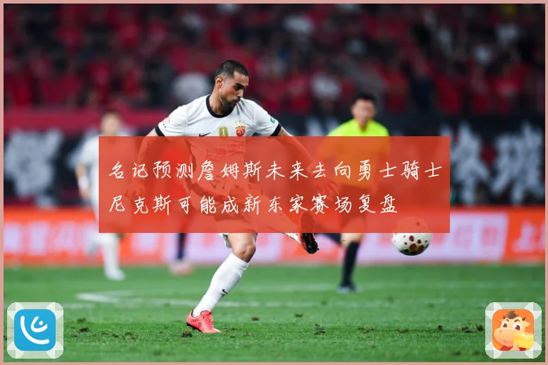 名记预测詹姆斯未来去向勇士骑士尼克斯可能成新东家赛场复盘