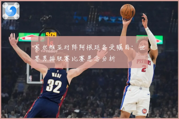 塞尔维亚对阵阿根廷备受瞩目：世界男排联赛比赛悬念分析