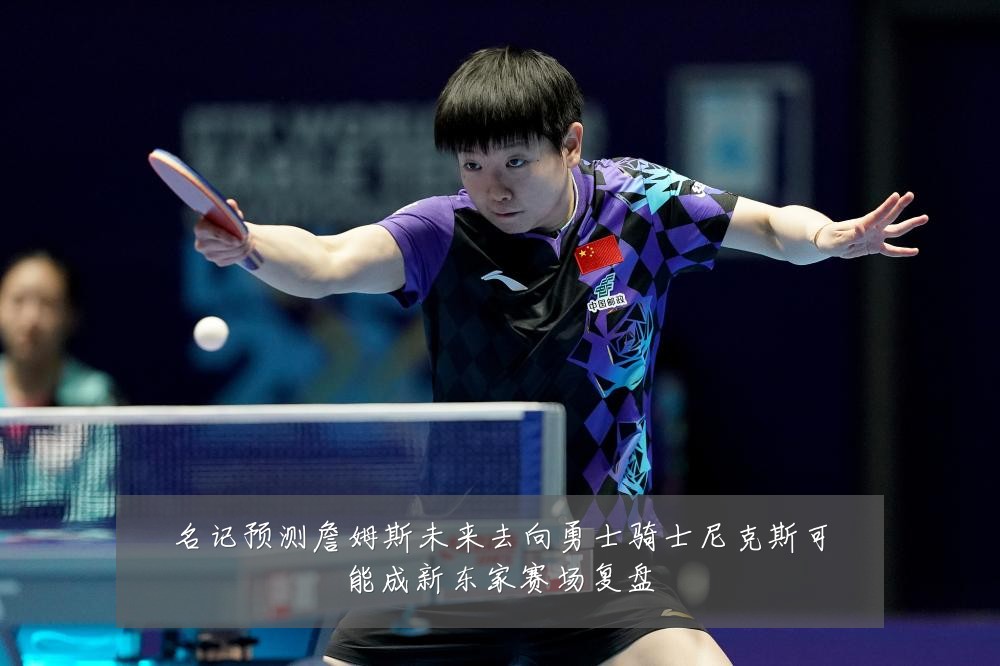 名记预测詹姆斯未来去向勇士骑士尼克斯可能成新东家赛场复盘